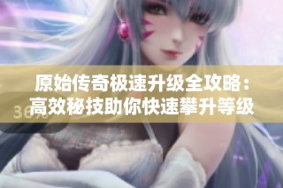 原始传奇极速升级全攻略：高效秘技助你快速攀升等级！