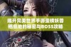 揭开完美世界手游蛮横妖兽栖息地的秘密与BOSS攻略