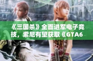 《三国杀》全面进军电子竞技，索尼有望获取《GTA6》独家营销权