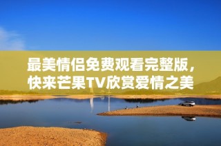 最美情侣免费观看完整版，快来芒果TV欣赏爱情之美！