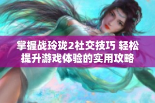 掌握战玲珑2社交技巧 轻松提升游戏体验的实用攻略