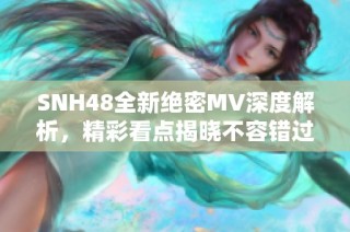 SNH48全新绝密MV深度解析，精彩看点揭晓不容错过