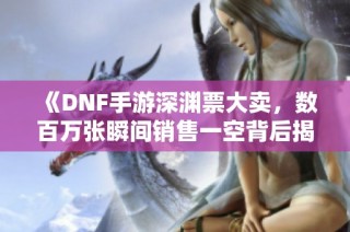 《DNF手游深渊票大卖，数百万张瞬间销售一空背后揭秘》