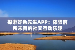 探索好色先生APP：体验前所未有的社交互动乐趣