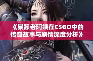 《暴躁老阿姨在CSGO中的传奇故事与剧情深度分析》