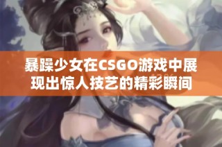 暴躁少女在CSGO游戏中展现出惊人技艺的精彩瞬间