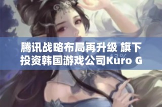 腾讯战略布局再升级 旗下投资韩国游戏公司Kuro Games推动全球影响力