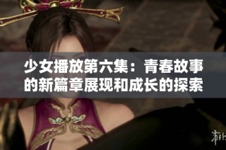 少女播放第六集：青春故事的新篇章展现和成长的探索