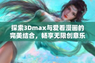 探索3Dmax与爱看漫画的完美结合，畅享无限创意乐趣