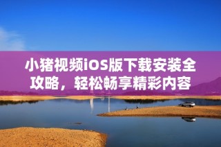 小猪视频iOS版下载安装全攻略，轻松畅享精彩内容