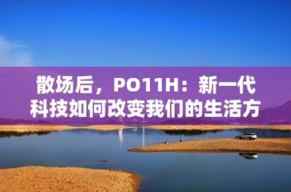 散场后，PO11H：新一代科技如何改变我们的生活方式