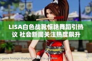 LISA白色战靴惊艳舞蹈引热议 社会新闻关注热度飙升