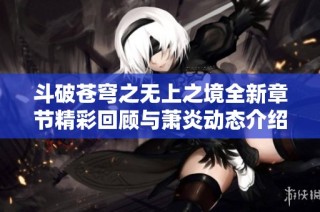 斗破苍穹之无上之境全新章节精彩回顾与萧炎动态介绍