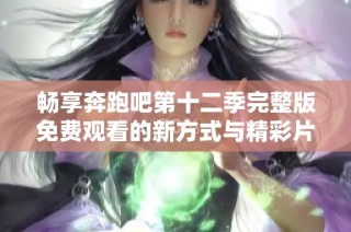 畅享奔跑吧第十二季完整版免费观看的新方式与精彩片段解析