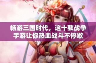 畅游三国时代，这十款战争手游让你热血战斗不停歇
