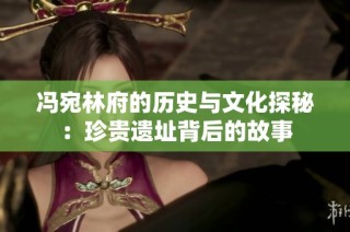 冯宛林府的历史与文化探秘：珍贵遗址背后的故事