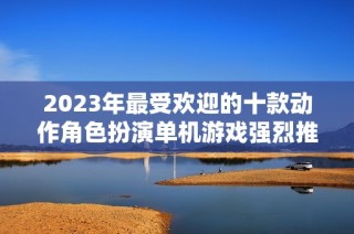 2023年最受欢迎的十款动作角色扮演单机游戏强烈推荐
