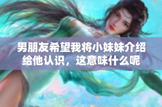 男朋友希望我将小妹妹介绍给他认识，这意味什么呢