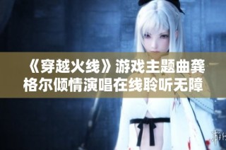 《穿越火线》游戏主题曲龚格尔倾情演唱在线聆听无障碍体验