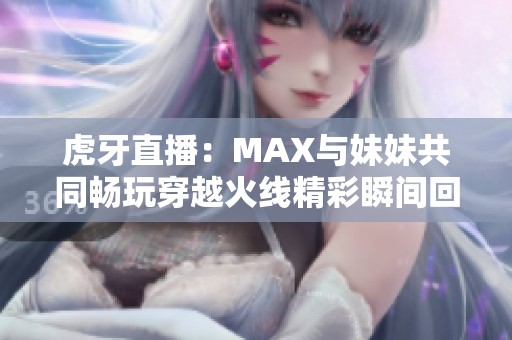 虎牙直播：MAX与妹妹共同畅玩穿越火线精彩瞬间回顾