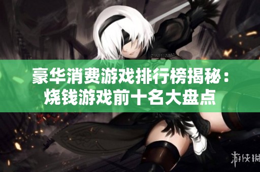 豪华消费游戏排行榜揭秘：烧钱游戏前十名大盘点