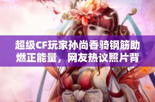 超级CF玩家孙尚香骑钢筋助燃正能量，网友热议照片背后故事