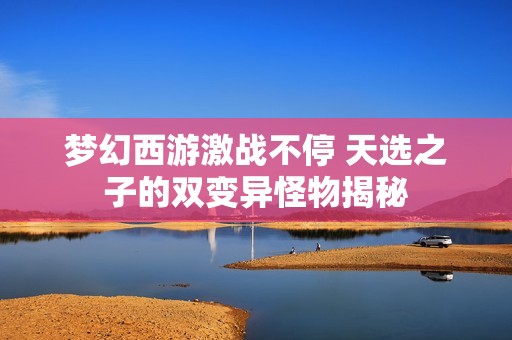 梦幻西游激战不停 天选之子的双变异怪物揭秘