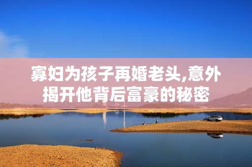 寡妇为孩子再婚老头,意外揭开他背后富豪的秘密