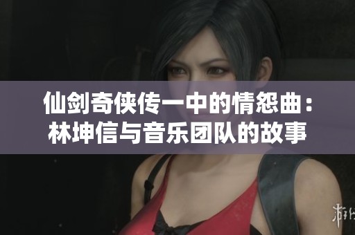 仙剑奇侠传一中的情怨曲：林坤信与音乐团队的故事