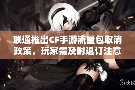 联通推出CF手游流量包取消政策，玩家需及时退订注意事项