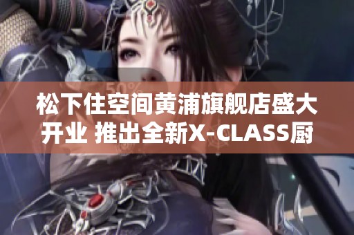 松下住空间黄浦旗舰店盛大开业 推出全新X-CLASS厨房套系
