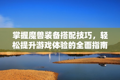 掌握魔兽装备搭配技巧，轻松提升游戏体验的全面指南