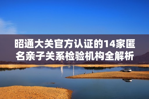 昭通大关官方认证的14家匿名亲子关系检验机构全解析