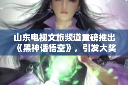 山东电视文旅频道重磅推出《黑神话悟空》，引发大奖期待
