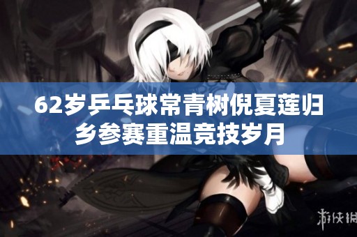 62岁乒乓球常青树倪夏莲归乡参赛重温竞技岁月