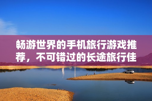 畅游世界的手机旅行游戏推荐，不可错过的长途旅行佳作