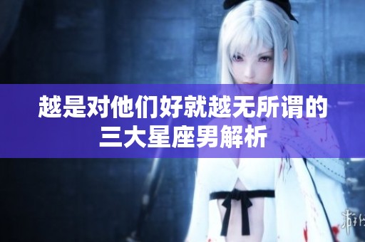 越是对他们好就越无所谓的三大星座男解析