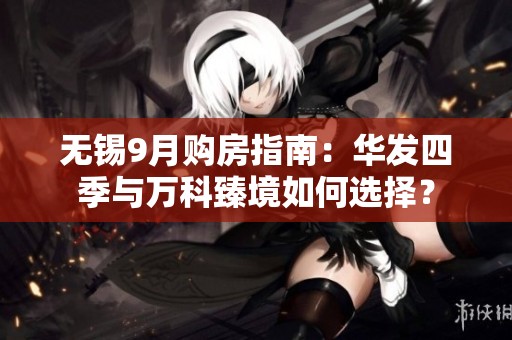 无锡9月购房指南：华发四季与万科臻境如何选择？