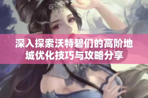 深入探索沃特碧们的高阶地城优化技巧与攻略分享
