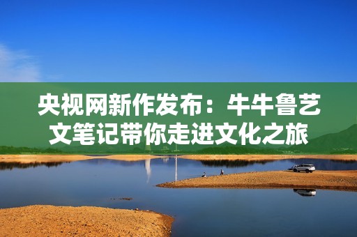 央视网新作发布：牛牛鲁艺文笔记带你走进文化之旅