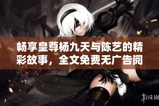 畅享皇尊杨九天与陈艺的精彩故事，全文免费无广告阅读