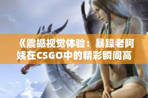 《震撼视觉体验：暴躁老阿姨在CSGO中的精彩瞬间高清展示》