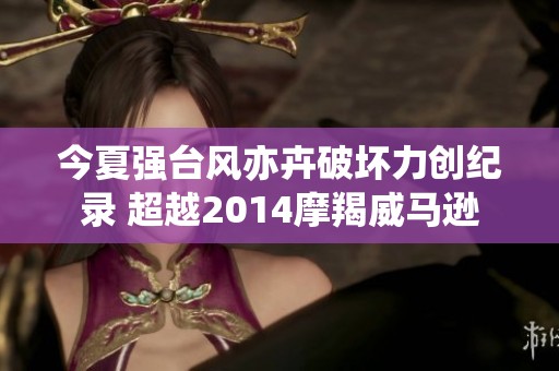 今夏强台风亦卉破坏力创纪录 超越2014摩羯威马逊