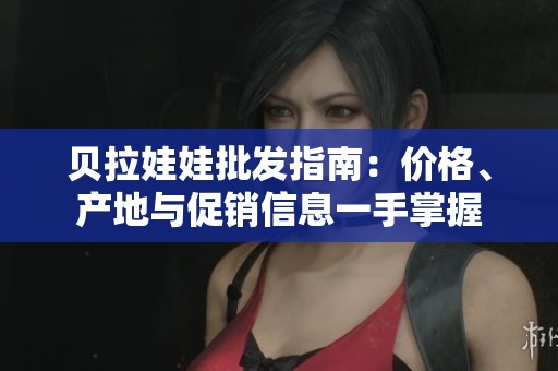 贝拉娃娃批发指南：价格、产地与促销信息一手掌握