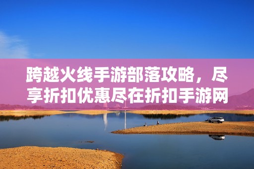 跨越火线手游部落攻略，尽享折扣优惠尽在折扣手游网