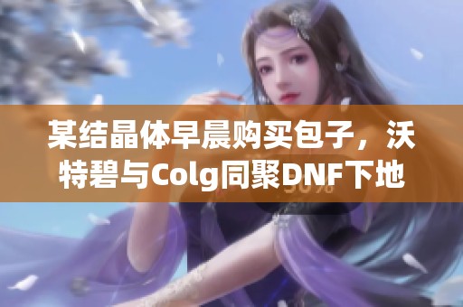 某结晶体早晨购买包子，沃特碧与Colg同聚DNF下地下世界