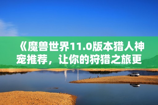 《魔兽世界11.0版本猎人神宠推荐，让你的狩猎之旅更具传奇魅力》