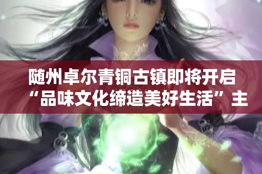 随州卓尔青铜古镇即将开启“品味文化缔造美好生活”主题活动