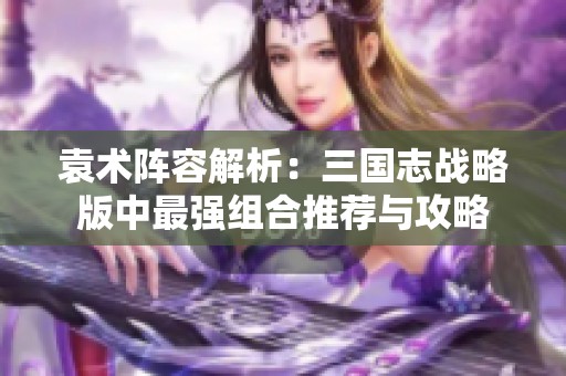 袁术阵容解析：三国志战略版中最强组合推荐与攻略