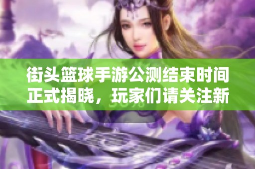 街头篮球手游公测结束时间正式揭晓，玩家们请关注新动态